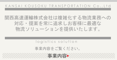 関西高速運輸株式会社は複雑化する物流業務への 対応・提案を常に追求しお客様に最適な 物流ソリューションを提供いたします。